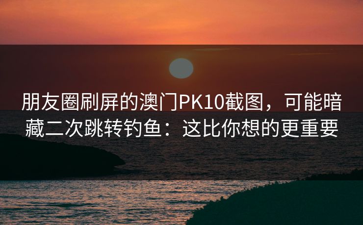 朋友圈刷屏的澳门PK10截图，可能暗藏二次跳转钓鱼：这比你想的更重要