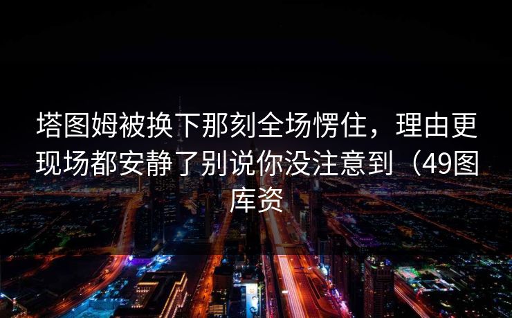 塔图姆被换下那刻全场愣住，理由更现场都安静了别说你没注意到（49图库资