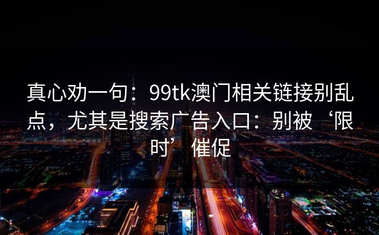 真心劝一句：99tk澳门相关链接别乱点，尤其是搜索广告入口：别被‘限时’催促