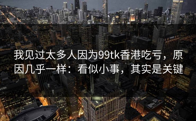 我见过太多人因为99tk香港吃亏，原因几乎一样：看似小事，其实是关键