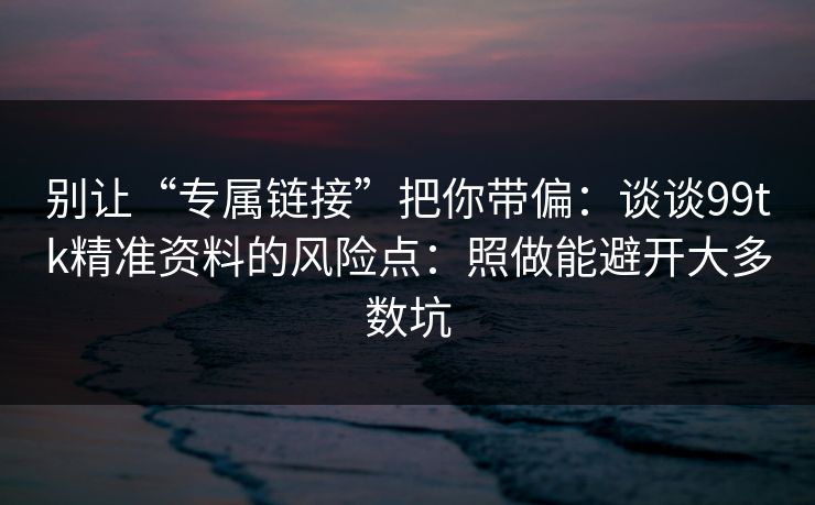 别让“专属链接”把你带偏：谈谈99tk精准资料的风险点：照做能避开大多数坑