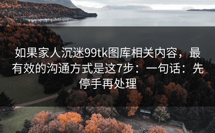 如果家人沉迷99tk图库相关内容，最有效的沟通方式是这7步：一句话：先停手再处理