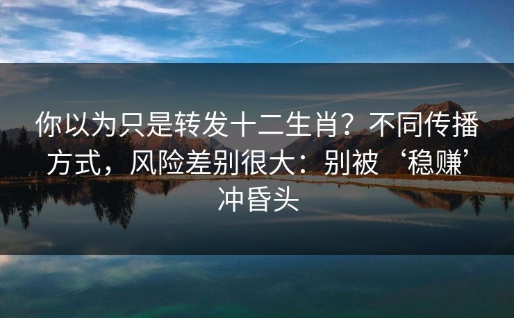 你以为只是转发十二生肖？不同传播方式，风险差别很大：别被‘稳赚’冲昏头