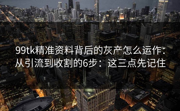 99tk精准资料背后的灰产怎么运作：从引流到收割的6步：这三点先记住