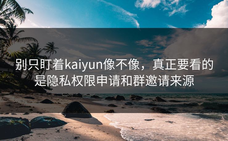 别只盯着kaiyun像不像，真正要看的是隐私权限申请和群邀请来源