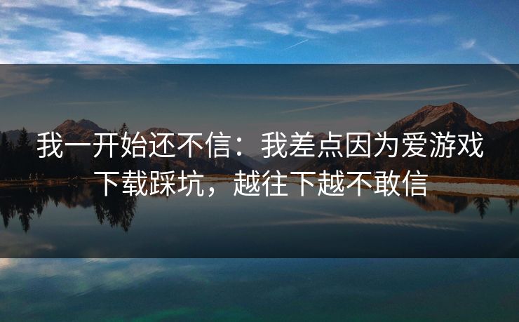 我一开始还不信：我差点因为爱游戏下载踩坑，越往下越不敢信